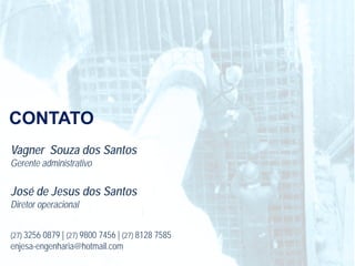 CONTATO
Vagner Souza dos Santos
Gerente administrativo

José de Jesus dos Santos
Diretor operacional


(27) 3256 0879 | (27) 9800 7456 | (27) 8128 7585
enjesa-engenharia@hotmail.com
 