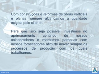 Com construções e reformas de obras verticais
            e planas, sempre alcançamos a qualidade
            exigida pelo cliente.

            Para que isso seja possível, investimos no
            aprimoramento     continuo     de     nossos
            colaboradores e mantemos parcerias com
            nossos fornecedores afim de inovar sempre os
            processos de produção com os quais
            trabalhamos.




SOBRE NÓS
 
