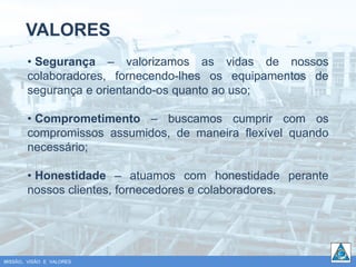 VALORES
        • Segurança – valorizamos as vidas de nossos
        colaboradores, fornecendo-lhes os equipamentos de
        segurança e orientando-os quanto ao uso;

        • Comprometimento – buscamos cumprir com os
        compromissos assumidos, de maneira flexível quando
        necessário;

        • Honestidade – atuamos com honestidade perante
        nossos clientes, fornecedores e colaboradores.




MISSÃO, VISÃO E VALORES
 