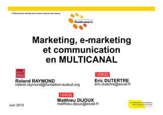 1
 © Reproduction interdite sauf mention expresse des auteurs




                         Marketing, e-marketing
                           et communication
                            en MULTICANAL

     Roland RAYMOND                                                         Eric DUTERTRE
     roland.raymond@fondation-auteuil.org                                   eric.dutertre@excel.fr



                                                       Matthieu DIJOUX
Juin 2010                                              matthieu.dijoux@excel.fr
 