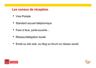 14

Les canaux de réception

•    Voie Postale

•    Standard accueil téléphonique

•    Face à face, porte-ouverte…

•    Réseau/délégation locale

•    Email ou site web, ou blog ou forum ou réseau social
 