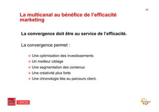 17

La multicanal au bénéfice de l’efficacité
marketing

La convergence doit être au service de l’efficacité.

La convergence permet :

   "  Une   optimisation des investissements
   "  Un   meilleur ciblage
   "  Une   segmentation des contenus
   "  Une   créativité plus forte
   "  Une   chronologie liée au parcours client.
 