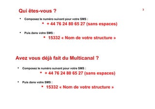 Qui êtes-vous ?                                                     3


     •     Composez le numéro suivant pour votre SMS :
                       •        + 44 76 24 80 65 27 (sans espaces)

     •     Puis dans votre SMS :
                           •    15332 « Nom de votre structure »



Avez vous déjà fait du Multicanal ?
•         Composez le numéro suivant pour votre SMS :
                      •     + 44 76 24 80 65 27 (sans espaces)

•         Puis dans votre SMS :
                       •    15332 « Nom de votre structure »
 