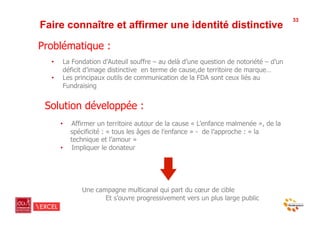 33
Faire connaître et affirmer une identité distinctive

Problématique :
  •     La Fondation d’Auteuil souffre – au delà d’une question de notoriété – d’un
        déficit d’image distinctive en terme de cause,de territoire de marque…
  •     Les principaux outils de communication de la FDA sont ceux liés au
        Fundraising


 Solution développée :
       •    Affirmer un territoire autour de la cause « L’enfance malmenée », de la
            spécificité : « tous les âges de l’enfance » - de l’approche : « la
            technique et l’amour »
       •    Impliquer le donateur




               Une campagne multicanal qui part du cœur de cible
                      Et s’ouvre progressivement vers un plus large public
 