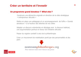 Créer un territoire et l’investir                                               36




Un programme grand donateur ? What else ?
      Construire une démarche originale en direction de la cible stratégique
      « entrepreneur altruiste »

      Mettre en place une pédagogie et un accompagnement de l’offre « Grands
      donateurs » à la hauteur des attentes de nos cibles

      Adopter un discours volontariste en décalage avec le discours habituel,
      une argumentation pointue en faveur de l’initiative altruiste

      Passer du registre caritatif à celui de la philanthropie

      Créer un mouvement de mobilisation porté par des personnalités et des
      pairs
 