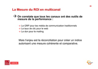 48

La Mesure du ROI en multicanal

"  On constate que tous les canaux ont des outils de
   mesure de la performance :

    "  Le GRP pour les média de communication traditionnels
    "  Le taux de clic pour le web
    "  Le don pour le mailing



    Mais l’enjeu est la réconciliation pour créer un indice
    autorisant une mesure cohérente et comparative.
 