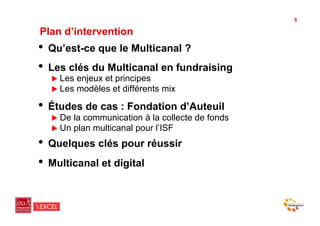 5

Plan d’intervention
•  Qu’est-ce que le Multicanal ?
•  Les clés du Multicanal en fundraising
  !  Les   enjeux et principes
  !  Les   modèles et différents mix

•  Études de cas : Fondation d’Auteuil
  !  De   la communication à la collecte de fonds
  !  Un   plan multicanal pour l’ISF
•  Quelques clés pour réussir
•  Multicanal et digital
 