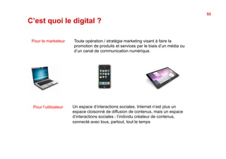53

C’est quoi le digital ?

 Pour le marketeur    Toute opération / stratégie marketing visant à faire la
                      promotion de produits et services par le biais d’un média ou
                      d’un canal de communication numérique.




 Pour l’utilisateur   Un espace d’interactions sociales. Internet n’est plus un
                      espace cloisonné de diffusion de contenus, mais un espace
                      d’interactions sociales : l’individu créateur de contenus,
                      connecté avec tous, partout, tout le temps
 