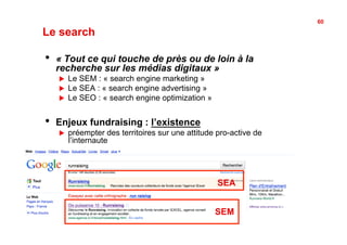 60

Le search

•    « Tout ce qui touche de près ou de loin à la
     recherche sur les médias digitaux »
     !    Le SEM : « search engine marketing »
     !    Le SEA : « search engine advertising »
     !    Le SEO : « search engine optimization »


•    Enjeux fundraising : l’existence
     !    préempter des territoires sur une attitude pro-active de
          l’internaute




                                                     SEA


                                                    SEM
 