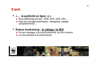 61

E-pub

•    « … la publicité en ligne ;-) »
     !    Sous différentes formes : CPM, CPC, CPA, CPL…
     !    Avec de nouvelles techniques : retargeting, ciblage
          comportemental…

•    Enjeux fundraising : le ciblage / le ROI
     !    Le bon message, à la bonne personne, au bon moment
     !    La rémunération à la performance
 