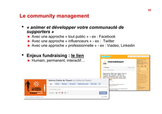 62

Le community management

•    « animer et développer votre communauté de
     supporters »
     !    Avec une approche « tout public » - ex : Facebook
     !    Avec une approche « influenceurs » - ex : Twitter
     !    Avec une approche « professionnelle » - ex : Viadeo, Linkedin

•    Enjeux fundraising : le lien
     !    Humain, permanent, interactif…
 