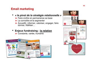 63

Email marketing

•    « le pivot de la stratégie relationnelle »
     !    Faire croître en permanence sa base
     !    La connaître et la segmenter
     !    Accueillir, informer, valoriser, engager, faire
          donner, fidéliser…

•    Enjeux fundraising : la relation
     !    Constante, variée, humaine
 