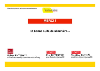 © Reproduction interdite sauf mention expresse des auteurs




                                                             MERCI !


                                             Et bonne suite de séminaire…




Roland RAYMOND                                                Eric DUTERTRE            Matthieu DIJOUX
roland.raymond@fondation-auteuil.org                          eric.dutertre@excel.fr   matthieu.dijoux@excel.fr
 