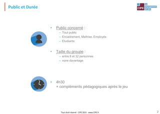 Tout droit réservé - CIPE 2015 - www.CIPE.fr 2
• Public concerné :
– Tout public
– Encadrement, Maîtrise, Employés
– Etudiants
• Taille du groupe :
– entre 8 et 32 personnes
– voire davantage
• 4h30
+ compléments pédagogiques après le jeu
Public et Durée
 
