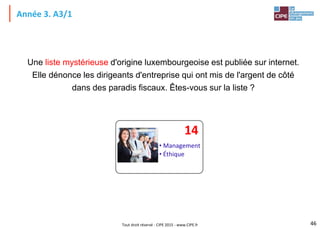 Tout droit réservé - CIPE 2015 - www.CIPE.fr
Année 3. A3/1
Une liste mystérieuse d'origine luxembourgeoise est publiée sur internet.
Elle dénonce les dirigeants d'entreprise qui ont mis de l'argent de côté
dans des paradis fiscaux. Êtes-vous sur la liste ?
46
• Management
• Éthique
14
 