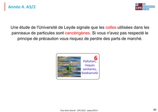 Tout droit réservé - CIPE 2015 - www.CIPE.fr
Année 4. A3/2
Une étude de l'Université de Leyde signale que les colles utilisées dans les
panneaux de particules sont cancérigènes. Si vous n'avez pas respecté le
principe de précaution vous risquez de perdre des parts de marché.
49
Pollution,
risques
sanitaires,
biodiversité
6
 