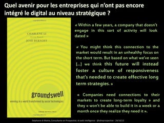 « Within a few years, a company that doesn’t
engage in this sort of activity will look
dated »

« You might think this connection to the
market would result in an unhealthy focus on
the short term. But based on what we’ve seen
[…] we think this future will instead

foster a culture of responsiveness
that’s needed to create effective long
term strategies. »
« Companies need connections to their
markets to create long-term loyalty » and
they « won’t be able to build it in a week or a
month once they realize they need it ».
Stéphanie di Mattia, Consultante en Prospective, et web intelligence - @sdmprospective - 24/10/13

 