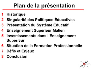Plan de la présentation
1 Historique
2 Singularité des Politiques Éducatives
3 Présentation du Système Educatif
4 Enseignement Supérieur Malien
5 Investissements dans l’Enseignement
Supérieur
6 Situation de la Formation Professionnelle
7 Défis et Enjeux
8 Conclusion
2
 