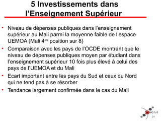 5 Investissements dans
l’Enseignement Supérieur
• Niveau de dépenses publiques dans l’enseignement
supérieur au Mali parmi la moyenne faible de l’espace
UEMOA (Mali 4ème
position sur 8)
• Comparaison avec les pays de l’OCDE montrant que le
niveau de dépenses publiques moyen par étudiant dans
l’enseignement supérieur 10 fois plus élevé à celui des
pays de l’UEMOA et du Mali
• Ecart important entre les pays du Sud et ceux du Nord
qui ne tend pas à se résorber
• Tendance largement confirmée dans le cas du Mali
21
 