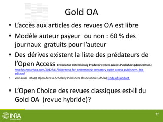 Gold OA
• L’accès aux articles des revues OA est libre
• Modèle auteur payeur ou non : 60 % des
journaux gratuits pour l’auteur
• Des dérives existent la liste des prédateurs de
l’Open Access Criteria for Determining Predatory Open-Access Publishers (2nd edition)
http://scholarlyoa.com/2012/11/30/criteria-for-determining-predatory-open-access-publishers-2nd-
edition/
• Voir aussi OASPA Open Access Scholarly Publishers Association (OASPA) Code of Conduct
• L’Open Choice des revues classiques est-il du
Gold OA (revue hybride)?
11
 