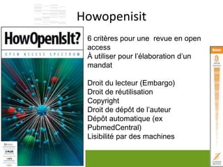Howopenisit
12
6 critères pour une revue en open
access
À utiliser pour l’élaboration d’un
mandat
Droit du lecteur (Embargo)
Droit de réutilisation
Copyright
Droit de dépôt de l’auteur
Dépôt automatique (ex
PubmedCentral)
Lisibilité par des machines
 