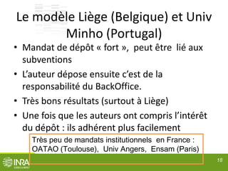 Le modèle Liège (Belgique) et Univ
Minho (Portugal)
• Mandat de dépôt « fort », peut être lié aux
subventions
• L’auteur dépose ensuite c’est de la
responsabilité du BackOffice.
• Très bons résultats (surtout à Liège)
• Une fois que les auteurs ont compris l’intérêt
du dépôt : ils adhérent plus facilement
18
Très peu de mandats institutionnels en France :
OATAO (Toulouse), Univ Angers, Ensam (Paris)
 