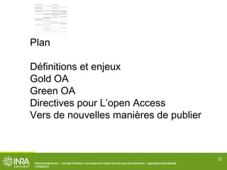 .0
Pascal Aventurier : Journée d’étude « Les enjeux de l’Open Access pour la recherche ». agropolis internaitional
17/06/2013
Plan
Définitions et enjeux
Gold OA
Green OA
Directives pour L’open Access
Vers de nouvelles manières de publier
 