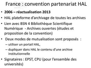 France : convention partenariat HAL
• 2006 – réactualisation 2013
• HAL plateforme d’archivage de toutes les archives
• Lien avec BSN 4 Bibliothèque Scientifique
Numérique - Archives ouvertes (études et
proposition de la convention)
• Deux modes de mutualisation sont proposés :
– utiliser un portail HAL,
– dupliquer dans HAL le contenu d’une archive
institutionnelle
• Signataires : EPST, CPU (pour l’ensemble des
universités)
 