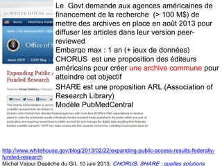 29
http://www.whitehouse.gov/blog/2013/02/22/expanding-public-access-results-federally-
funded-research
Michel Vajour Depêche du GII. 10 juin 2013. CHORUS, SHARE : quelles solutions
Le Govt demande aux agences américaines de
financement de la recherche (> 100 M$) de
mettre des archives en place en août 2013 pour
diffuser les articles dans leur version peer-
reviewed
Embargo max : 1 an (+ jeux de données)
CHORUS est une proposition des éditeurs
américains pour créer une archive commune pour
atteindre cet objectif
SHARE est une proposition ARL (Association of
Research Library)
Modèle PubMedCentral
 