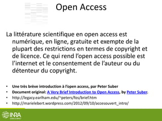 Open Access
La littérature scientifique en open access est
numérique, en ligne, gratuite et exempte de la
plupart des restrictions en termes de copyright et
de licence. Ce qui rend l’open access possible est
l’internet et le consentement de l’auteur ou du
détenteur du copyright.
• Une très brève introduction à l’open access, par Peter Suber
• Document original: A Very Brief Introduction to Open Access, by Peter Suber.
• http://legacy.earlham.edu/~peters/fos/brief.htm
• http://marielebert.wordpress.com/2012/09/10/accesouvert_intro/
 