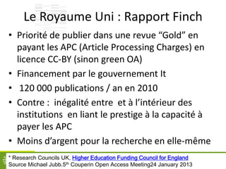Le Royaume Uni : Rapport Finch
• Priorité de publier dans une revue “Gold” en
payant les APC (Article Processing Charges) en
licence CC-BY (sinon green OA)
• Financement par le gouvernement It
• 120 000 publications / an en 2010
• Contre : inégalité entre et à l’intérieur des
institutions en liant le prestige à la capacité à
payer les APC
• Moins d’argent pour la recherche en elle-même
31* Research Councils UK, Higher Education Funding Council for England
Source Michael Jubb.5th Couperin Open Access Meeting24 January 2013
 