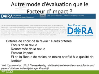 35
Autre mode d’évaluation que le
Facteur d’impact ?
Critères de choix de la revue : autres critères
Focus de la revue
Renommée de la revue
Facteur impact :
FI de la Revue de moins en moins corrélé à la qualité de
l’article*
*voir (Lozano et al. 2012 The weakening relationship between the Impact Factor and
papers' citations in the digital age. Preprint)
 