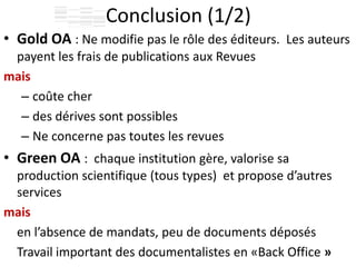 Conclusion (1/2)
• Gold OA : Ne modifie pas le rôle des éditeurs. Les auteurs
payent les frais de publications aux Revues
mais
– coûte cher
– des dérives sont possibles
– Ne concerne pas toutes les revues
• Green OA : chaque institution gère, valorise sa
production scientifique (tous types) et propose d’autres
services
mais
en l’absence de mandats, peu de documents déposés
Travail important des documentalistes en «Back Office »
 