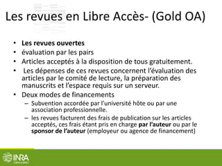 Les revues en Libre Accès- (Gold OA)
• Les revues ouvertes
• évaluation par les pairs
• Articles acceptés à la disposition de tous gratuitement.
• Les dépenses de ces revues concernent l’évaluation des
articles par le comité de lecture, la préparation des
manuscrits et l’espace requis sur un serveur.
• Deux modes de financements
– Subvention accordée par l’université hôte ou par une
association professionnelle.
– les revues facturent des frais de publication sur les articles
acceptés, ces frais étant pris en charge par l’auteur ou par le
sponsor de l’auteur (employeur ou agence de financement)
 
