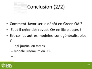 Conclusion (2/2)
• Comment favoriser le dépôt en Green OA ?
• Faut-il créer des revues OA en libre accès ?
• Est-ce les autres modèles sont généralisables
?
– epi-journal en maths
– modèle Freemium en SHS
– …
40
 
