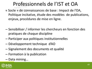 Professionnels de l’IST et OA
« Socle » de connaissances de base : Impact de l’OA,
Politique incitative, étude des modèles de publications,
enjeux, procédures de mise en ligne.
– Sensibiliser / informer les chercheurs en fonction des
pratiques de chaque discipline
– Participer aux politiques institutionnelles
– Développement technique d’AO
– Signalement des documents et qualité
– Formation à la publication
– Data mining…
41
 