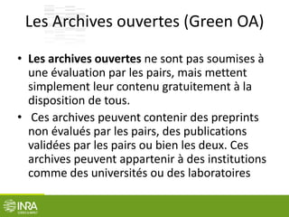 Les Archives ouvertes (Green OA)
• Les archives ouvertes ne sont pas soumises à
une évaluation par les pairs, mais mettent
simplement leur contenu gratuitement à la
disposition de tous.
• Ces archives peuvent contenir des preprints
non évalués par les pairs, des publications
validées par les pairs ou bien les deux. Ces
archives peuvent appartenir à des institutions
comme des universités ou des laboratoires
 