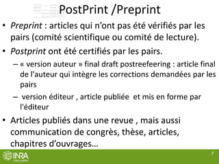 PostPrint /Preprint
• Preprint : articles qui n’ont pas été vérifiés par les
pairs (comité scientifique ou comité de lecture).
• Postprint ont été certifiés par les pairs.
– « version auteur » final draft postreefeering : article final
de l'auteur qui intègre les corrections demandées par les
pairs
– version éditeur , article publiée et mis en forme par
l'éditeur
• Articles publiés dans une revue , mais aussi
communication de congrès, thèse, articles,
chapitres d’ouvrages…
7
 
