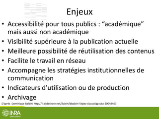 Enjeux
• Accessibilité pour tous publics : “académique”
mais aussi non académique
• Visibilité supérieure à la publication actuelle
• Meilleure possibilité de réutilisation des contenus
• Facilite le travail en réseau
• Accompagne les stratégies institutionnelles de
communication
• Indicateurs d’utilisation ou de production
• Archivage
D’après Dominique Balbini http://fr.slideshare.net/Babini/dbabini-falpez-clacsoiigg-uba-20048467
 