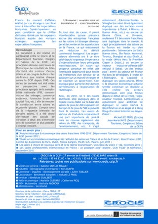 France. Le courant d'affaires
réalisé par ces étrangers contribue
ainsi à intensifier les importations
françaises. Symétriquement, on
peut considérer que le chiffre
d'affaires réalisé par les exposants
français auprès des visiteurs
étrangers augmente les
exportations françaises.
L'ALLEMAGNE : UN MODÈLE POUR LES
EXPORTATIONS ET… POUR L'EXPORTATION
DES SALONS
En tout état de cause, il parait
incontestable qu'une présence
accrue des entreprises françaises
sur les salons à l'étranger dévelop-
perait les ventes et les exportations
de la France, ce qui entrainerait
une réduction du déficit
commercial hexagonal. Les organi-
sateurs allemands ont à ce titre
saisi depuis longtemps l'importance
d'internationaliser leurs principales
manifestations. Un salon qui
s'exporte constitue en effet une
formidable opportunité pour toutes
les entreprises d'un secteur de se
déployer sur un marché étranger et
de valoriser un savoir-faire. Ceci
explique pour partie les très bonnes
performances à l'exportation de
l'Allemagne.
Ainsi, en 2010, 32 % des salons
allemands sont dupliqués dans le
monde (ratio établi sur la base des
salons de plus de 200 exposants en
Europe et de plus de 500 exposants
dans le monde). Les salons du
secteur de l'industrie représentent
une part importante de ceux-là
mais on recense également des
salons du BTP, des transports, de
l'environnement, etc. Il s'agit
notamment d'Automechanika à
Shanghai (ce salon étant également
dupliqué -sur des surfaces moins
importantes- à Dubaï, à Moscou, à
Buenos Aires, etc.) ou encore de
Bauma China. A l'inverse,
seulement 7 % des salons franciliens
sont dupliqués dans le monde. Il
s'agit principalement des salons où
la France est leader ou bien
positionnée : l'alimentaire (le Sial à
Buenos Aires, São Paulo, Montréal,
Toronto, Shanghai et Abu Dhabi…),
la mode (Who's Next & Première
Classe à Dubaï…) ou encore le
secteur industrie-défense-BTP
(Milipol à Doha). Un des enjeux
pour l'avenir du secteur en France
est donc de développer, à l'instar de
l'Allemagne, sa capacité à
dupliquer ses salons phares. Même
si la situation économique actuelle
semble constituer un obstacle à
cela (même les acteurs
germaniques sont plus frileux
depuis le début de la crise), l'orga-
nisateur français Comexposium a
notamment pour ambition de
dupliquer le salon Cartes &
IDentification à Las Vegas et à Hong
Kong et le salon Intermat au Moyen-
Orient.
Mickaël LE PRIOL (Crocis)
Jean-Marie NAYS (Département
Tourisme, Congrès et Salons
de la CCIP)
Directeur de la publication : Pierre TROUILLET
Directeur de la rédaction : Jean-Louis SCARINGELLA
Rédacteur en chef : Isabelle SAVELLI-THIAULT
Maquette et mise en page : Nathalie PAGNOUX
Reproduction autorisée à la condition expresse de mentionner la source
Dépot légal : février 2012
ISSN : 1266-3255
CROCIS de la CCIP - 27 avenue de Friedland - 75382 PARIS cedex 08
tél. : +33 (0) 1 55 65 82 00 - fax : +33 (0) 1 55 65 82 62 - e-mail : crocis@ccip.fr
Retrouvez toutes nos publications sur www.crocis.ccip.fr
Secrétaire général : Isabelle SAVELLI-THIAULT
Industrie - Démographie d’entreprise : Yves BURFIN
Commerce - Enquêtes - Développement durable : Julien TUILLIER
Conjoncture - Benchmark européen : Mickaël LE PRIOL
Services : Bénédicte GUALBERT
Veille économique : Marielle GUERARD ; Catherine PICQ
PAO - Multimédia : Nathalie PAGNOUX
Administration - Secrétariat
ENJEUX
Pour en savoir plus :
"Analyse historique & économique des salons franciliens 1990-2010", Département Tourisme, Congrès et Salons de
la CCIP, janvier 2012 ;
"Étude sur les retombées économiques de l'activité des salons en France et en Ile-de-France", Atout France, CCIP,
Comité des Expositions de Paris, DGCIS, France Congrès, FSCEF, OJS, Viparis, juin 2011 ;
"Les salons à l'heure de nouveaux défis et de la reprise économique”, les Enjeux du Crocis n°132, novembre 2010 ;
"Les salons professionnels internationaux en France : un passeport pour l'export", CCIP, FSCEF et Ubifrance,
septembre 2010.
Méthodologie
Ce document a été réalisé en
partenariat entre le Crocis et le
Département Tourisme, Congrès
et Salons de la CCIP. Les
principales données sont issues de
l'historique des résultats du bilan
d'activité des centres d'expo-
sitions et de congrès de Paris - Ile-
de-France que réalise chaque
année la CCIP depuis 1995. Ces
séries de données ont été mises
en perspective avec les
principaux agrégats de la compta-
bilité nationale (PIB, consom-
mation des ménages, commerce
extérieur, formation brute de
capital fixe, etc.) afin de mesurer
la corrélation entre salons et
économie globale. Compte tenu
de la fréquence biennale de
certains salons, il a été choisi
d'effectuer des calculs de
variation à deux ans d'intervalle
afin de raisonner le plus possible
à champ constant.
 