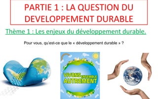 PARTIE 1 : LA QUESTION DU
DEVELOPPEMENT DURABLE
Thème 1 : Les enjeux du développement durable.
Pour vous, qu’est-ce que le « développement durable » ?
 