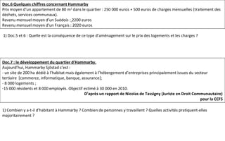 Doc.7 : le développement du quartier d’Hammarby.
Aujourd’hui, Hammarby Sjöstad c’est :
- un site de 200 ha dédié à l’habitat mais également à l’hébergement d’entreprises principalement issues du secteur
tertiaire [commerce, informatique, banque, assurance];
- 8 000 logements ;
-15 000 résidents et 8 000 employés. Objectif estimé à 30 000 en 2010.
D’après un rapport de Nicolas de Tassigny (Juriste en Droit Communautaire)
pour la CCFS
Doc.6 Quelques chiffres concernant Hammarby
Prix moyen d’un appartement de 80 m2
dans le quartier : 250 000 euros + 500 euros de charges mensuelles (traitement des
déchets, services communaux).
Revenu mensuel moyen d’un Suédois : 2200 euros
Revenu mensuel moyen d’un Français : 2020 euros
1) Doc.5 et 6 : Quelle est la conséquence de ce type d’aménagement sur le prix des logements et les charges ?
1) Combien y a-t-il d’habitant à Hammarby ? Combien de personnes y travaillent ? Quelles activités pratiquent-elles
majoritairement ?
 