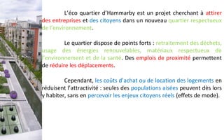 L’éco quartier d’Hammarby est un projet cherchant à attirer
des entreprises et des citoyens dans un nouveau quartier respectueux
de l’environnement.
Le quartier dispose de points forts : retraitement des déchets,
usage des énergies renouvelables, matériaux respectueux de
l’environnement et de la santé. Des emplois de proximité permettent
de réduire les déplacements.
Cependant, les coûts d’achat ou de location des logements en
réduisent l’attractivité : seules des populations aisées peuvent dès lors
y habiter, sans en percevoir les enjeux citoyens réels (effets de mode).
 