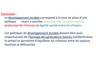 Conclusion :
Le développement durable correspond à la mise en place d’une
politique visant à concilier protection de l’environnement,
production de richesses et égalité sociale entre les citoyens.
Ces politiques de développement durable doivent être aussi
respectueuses de l’héritage des générations futures (solidarité dans
le temps) et permettre d’équilibrer les richesses entre les espaces
favorisés et défavorisés.
 