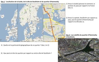 Centre ville
Doc.1 : Localisation de la Suède, de la ville de Stockholm et du quartier d’Hammarby.
Doc.2 : vue satellite du quartier d’Hammarby
à Stockholm.
1) Situez la Suède (précisez le continent, la
position du pays par rapport à la France
(doc.1).
2) Situez la capitale, Stockholm par rapport au
pays, puis le quartier d’Hammarby par
rapport à la ville (doc.1).
3) Quelle est la particularité géographique de ce quartier ? (doc.1 et 2)
4) Que peut-on dire du quartier par rapport au centre ville de Stockholm ?
 