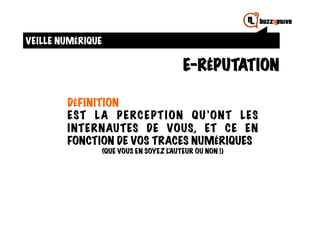 VEILLE NUMÉRIQUE

                                           E-RÉPUTATION

        DÉFINITION
        EST LA P E RC E PT I ON QU ’ONT LES
        I NTERNAUTES DE VOUS, ET CE EN
        FONCTION DE VOS TRACES NUMÉRIQUES
                   (QUE VOUS EN SOYEZ L’AUTEUR OU NON !)
 