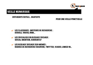 VEILLE NUMÉRIQUE
   DIFFÉRENTS OUTILS… GRATUITS
                                                  POUR UNE VEILLE PONCTUELLE




  ✔	
   LES CLASSIQUES : MOTEURS DE RECHERCHE :
        GOOGLE, YAHOO, BING…

  ✔	
   LES SPÉCIALISÉS EN RÉSEAUX SOCIAUX :
        SOCIAL MENTION, KURRENTLY

   ✔	
   LES RÉSEAUX SOCIAUX EUX-MÊMES :
         BARRES DE RECHERCHE FACEBOOK, TWITTER, VIADEO, LINKED IN…
 