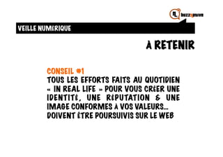VEILLE NUMÉRIQUE

                                  À RETENIR

        CONSEIL #1
        TOUS LES EFFORTS FAITS AU QUOTIDIEN
        « IN REAL LIFE » POUR VOUS CRÉER UNE
        IDENTITÉ, UNE RÉPUTATION & UNE
        IMAGE CONFORMES À VOS VALEURS…
        DOIVENT ÊTRE POURSUIVIS SUR LE WEB
 