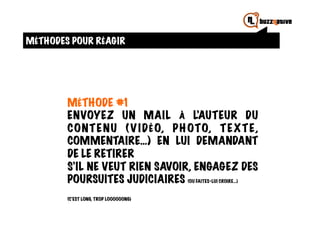 MÉTHODES POUR RÉAGIR




        MÉTHODE #1
        ENVOYEZ UN MAIL À L’AUTEUR DU
        CONT E NU ( V I DÉO, P H OTO, T E X T E,
        COMMENTAIRE…) EN LUI DEMANDANT
        DE LE RETIRER
        S’IL NE VEUT RIEN SAVOIR, ENGAGEZ DES
        POURSUITES JUDICIAIRES (OU FAITES-LUI CROIRE…)
        (C’EST LONG, TROP LOOOOOONG)
 