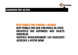 DÉMARCHE PRO-ACTIVE




        N’ATTENDEZ PAS D’AVOIR À RÉAGIR
        N’ATTENDEZ PAS QUE L’ON PARLE DE VOUS
        PRÉVOYEZ DES RÉPONSES AUX SUJETS
        SENSIBLES
        VÉRIFIEZ RÉGULIÈREMENT LES RÉSULTATS
        ASSOCIÉS À VOTRE NOM
 